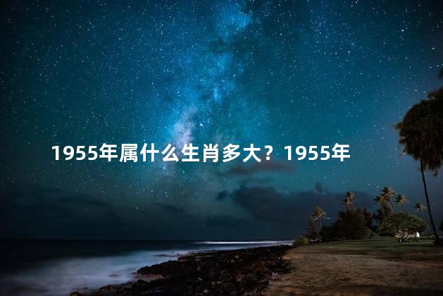 1955年属什么生肖多大？1955年的生肖是什么？年龄和体重如何？