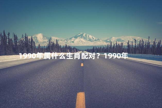 1990年属什么生肖配对？1990年出生的人属什么生肖？快来看看他们与哪些生肖最佳配对！