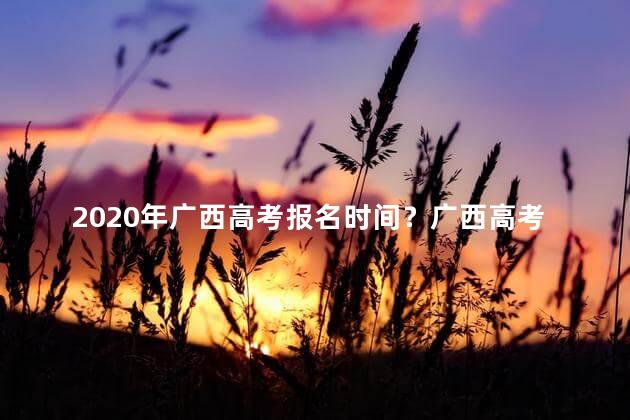 2020年广西高考报名时间？广西高考报名时间2020：重要日期提前，请及时关注！