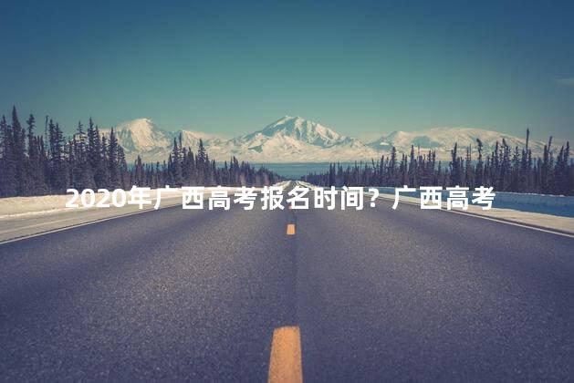 2020年广西高考报名时间？广西高考报名时间2020：重要日期提前，请及时关注！