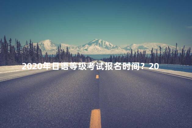 2020年日语等级考试报名时间？2020年日语等级考试报名时间