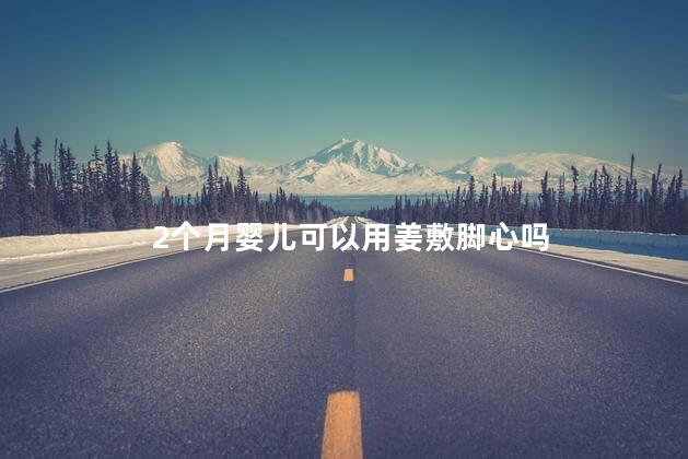 2个月婴儿可以用姜敷脚心吗，2个月宝宝可以用生姜敷脚心吗