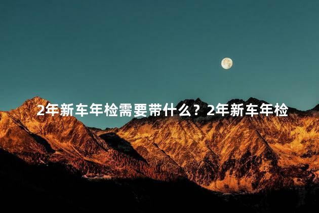 2年新车年检需要带什么？2年新车年检所需材料清单