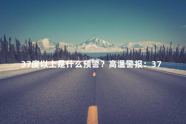 37度以上是什么预警？高温警报：37℃以上需要注意