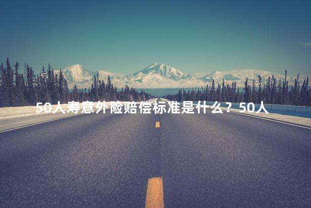 50人寿意外险赔偿标准是什么？50人寿意外险的赔偿标准是什么？