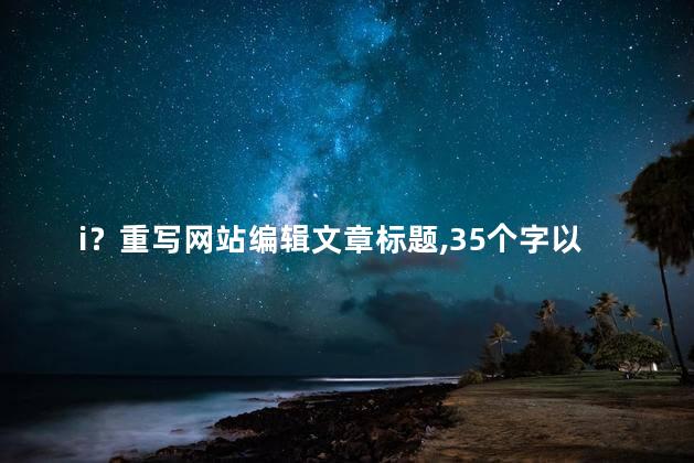 i？重写网站编辑文章标题，35个字以内，不含符号