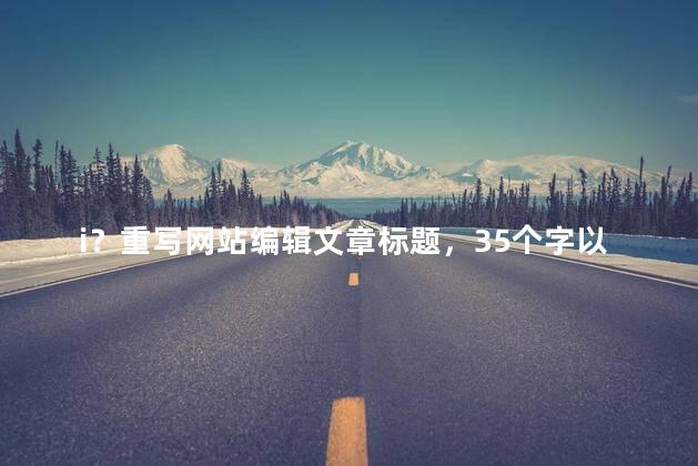 i？重写网站编辑文章标题，35个字以内，不含符号