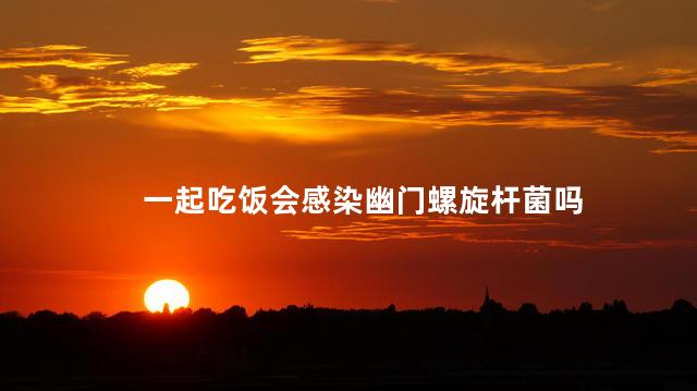 一起吃饭会感染幽门螺旋杆菌吗，一起吃饭幽门螺杆菌会传染吗