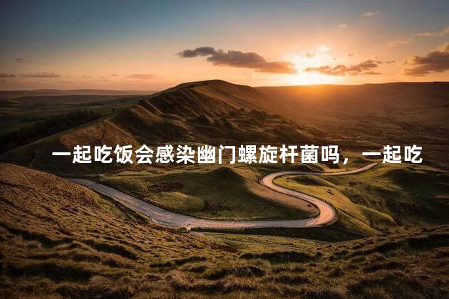 一起吃饭会感染幽门螺旋杆菌吗，一起吃饭幽门螺杆菌会传染吗