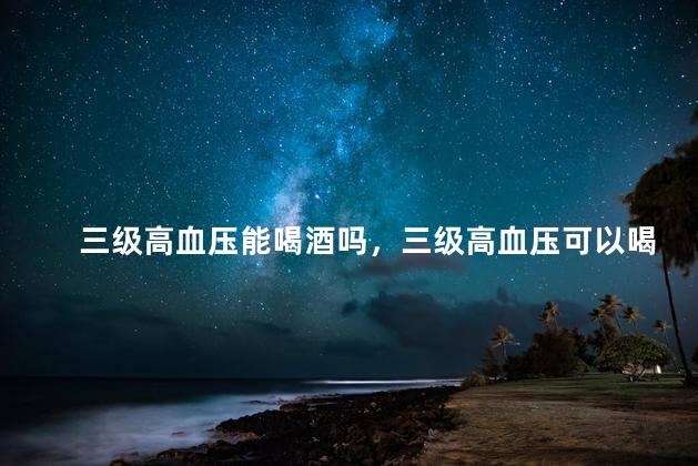 三级高血压能喝酒吗，三级高血压可以喝酒吗