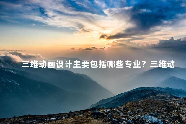 三维动画设计主要包括哪些专业？三维动画设计：重要的专业要点