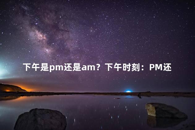 下午是pm还是am？下午时刻：PM还是AM？