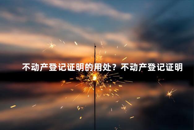不动产登记证明的用处？不动产登记证明的实际应用