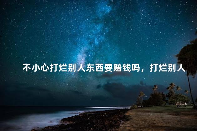 不小心打烂别人东西要赔钱吗，打烂别人的东西怎么办