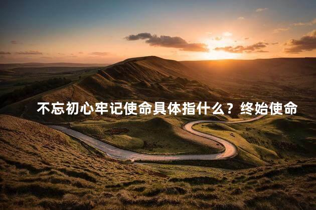 不忘初心牢记使命具体指什么？终始使命：不忘初心，方能始终前行