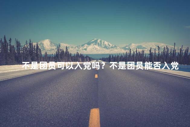 不是团员可以入党吗？不是团员能否入党？解析党组织入党条件！