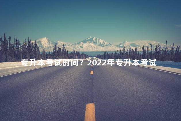 专升本考试时间？2022年专升本考试日期确定
