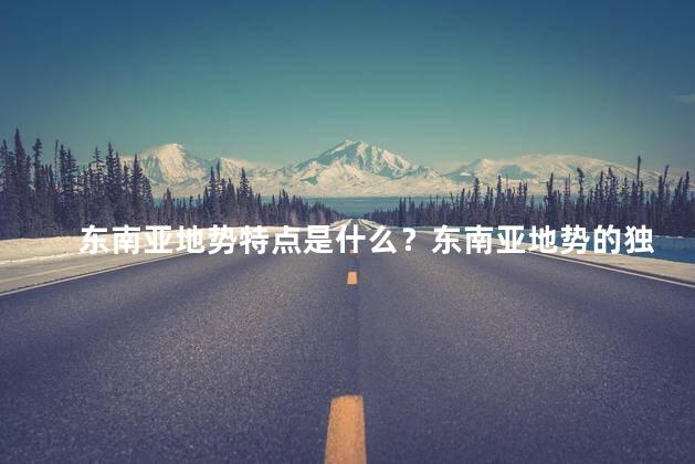 东南亚地势特点是什么？东南亚地势的独特特点
