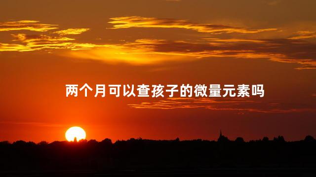 两个月可以查孩子的微量元素吗，宝宝两个月能查微量元素吗