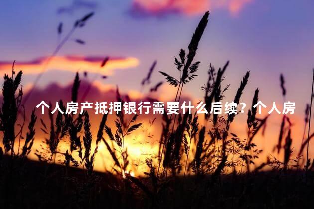 个人房产抵押银行需要什么后续？个人房产抵押贷款的后续流程解析