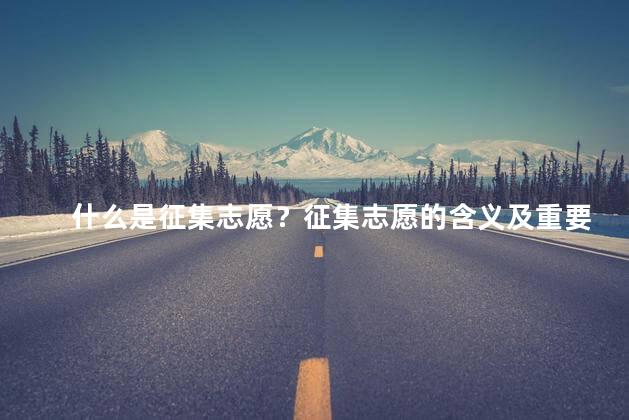 什么是征集志愿？征集志愿的含义及重要性