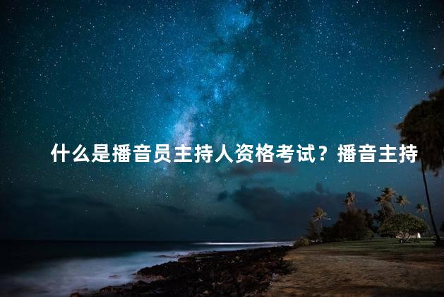 什么是播音员主持人资格考试？播音主持资格考试解析