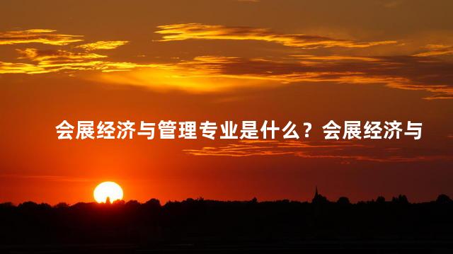 会展经济与管理专业是什么？会展经济与管理专业的定义及特点