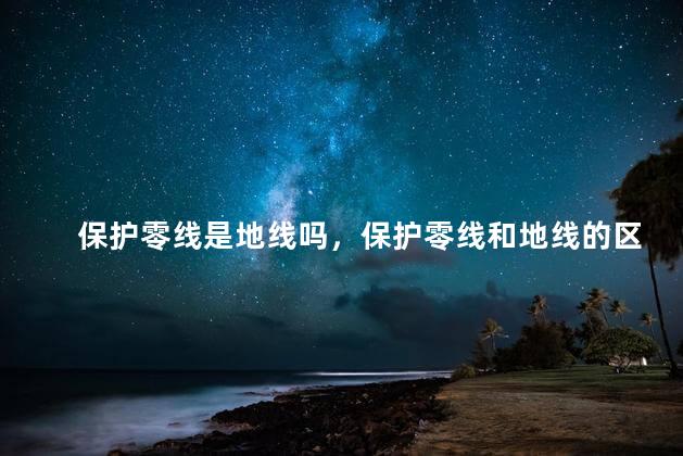 保护零线是地线吗，保护零线和地线的区别