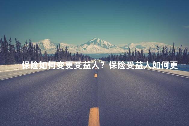 保险如何变更受益人？保险受益人如何更改：简明指南！
