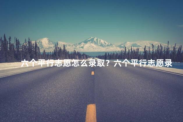 六个平行志愿怎么录取？六个平行志愿录取方式精要展示