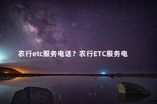 农行etc服务电话？农行ETC服务电话：免费咨询，便捷助您畅行无忧
