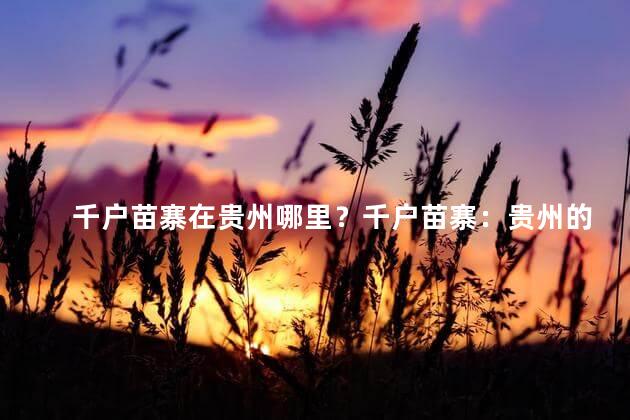 千户苗寨在贵州哪里？千户苗寨：贵州的文化宝藏