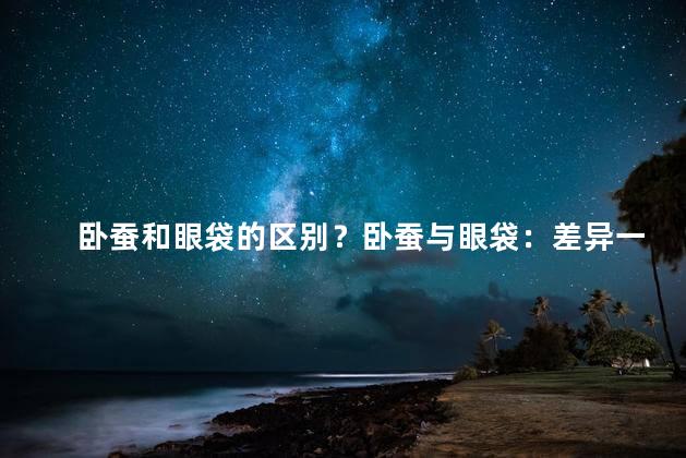 卧蚕和眼袋的区别？卧蚕与眼袋：差异一目了然