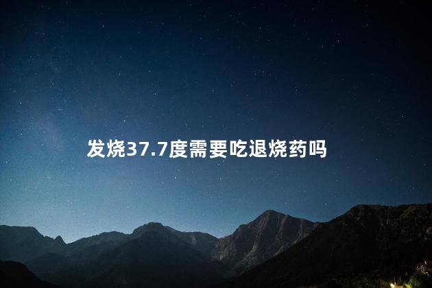 发烧37.7度需要吃退烧药吗，发烧37.7度的最佳处理方法