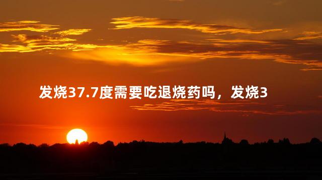 发烧37.7度需要吃退烧药吗，发烧37.7度的最佳处理方法