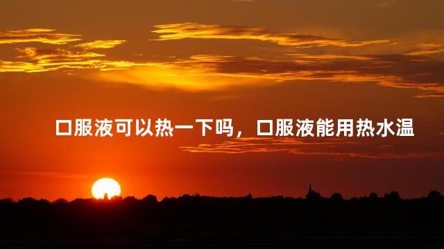 口服液可以热一下吗，口服液能用热水温一下吗