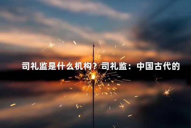 司礼监是什么机构？司礼监：中国古代的监察机构