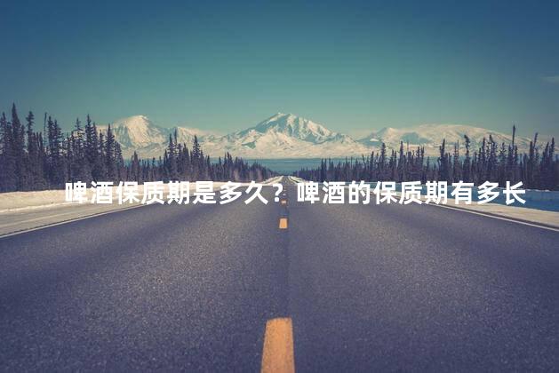 啤酒保质期是多久？啤酒的保质期有多长？
