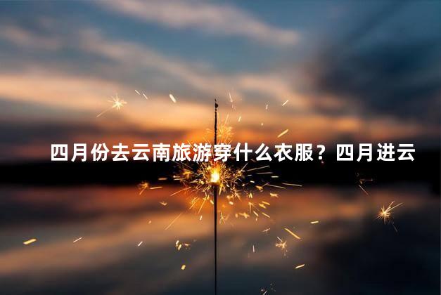 四月份去云南旅游穿什么衣服？四月进云南游，如何穿搭最佳？