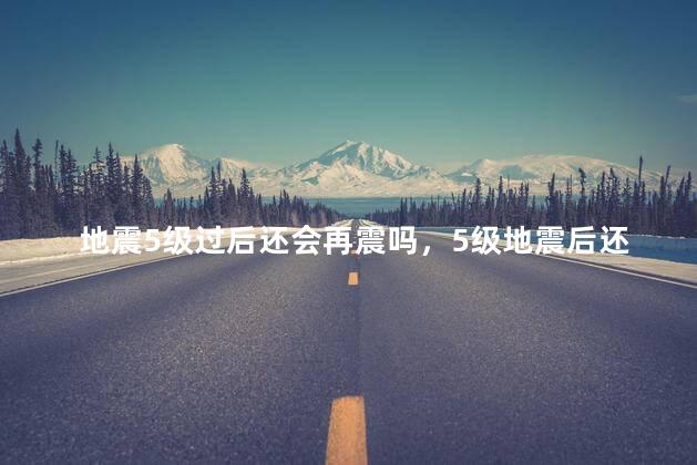 地震5级过后还会再震吗，5级地震后还会地震不