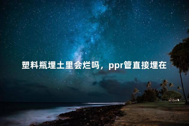 塑料瓶埋土里会烂吗，ppr管直接埋在土里会烂吗