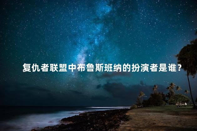 复仇者联盟中布鲁斯班纳的扮演者是谁？布鲁斯班纳在复仇者联盟中的演员是谁