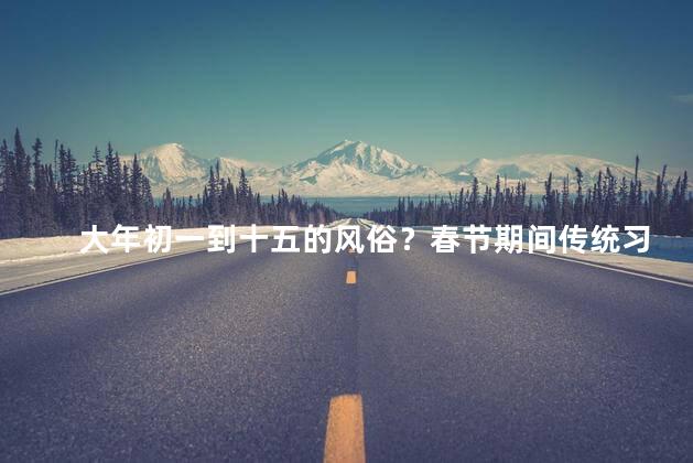 大年初一到十五的风俗？春节期间传统习俗大揭秘！