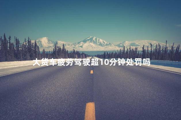 大货车疲劳驾驶超10分钟处罚吗，货车驾驶疲劳超十分钟扣分么