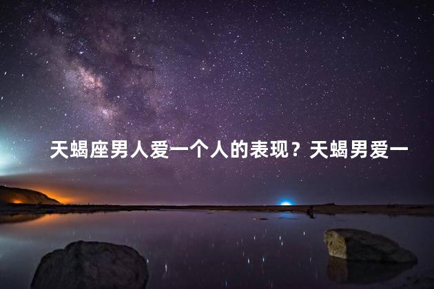 天蝎座男人爱一个人的表现？天蝎男爱一个人的明显迹象