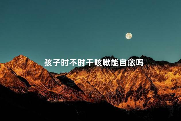 孩子时不时干咳嗽能自愈吗，孩子时不时干咳嗽能自愈吗怎么回事