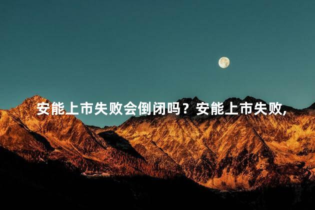 安能上市失败会倒闭吗？安能上市失败，是否将导致倒闭？