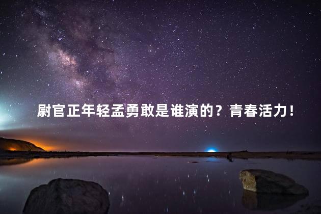 尉官正年轻孟勇敢是谁演的？青春活力！《尉官正年轻》中的孟勇敢由谁饰演？