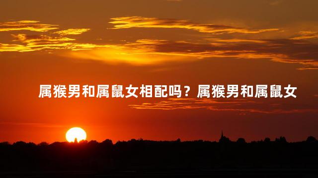 属猴男和属鼠女相配吗？属猴男和属鼠女：绝佳配对还是兴趣不合？