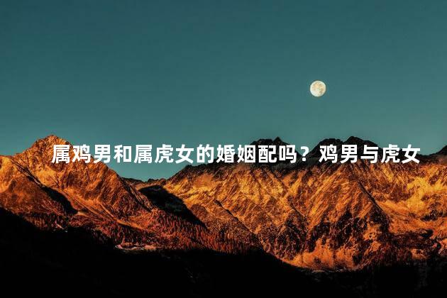 属鸡男和属虎女的婚姻配吗？鸡男与虎女，天生一对？